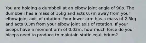 You are holding a dumbbell at an elbow joint angle of 90o. The dumbbell has a mass of 15kg and acts 0.7m away from your elbow joint axis of rotation. Your lower arm has a mass of 2.5kg and acts 0.3m from your elbow joint axis of rotation. If your biceps have a moment arm of 0.03m, how much force do your biceps need to produce to maintain static equilibrium?