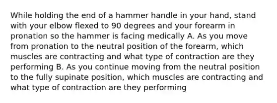 While holding the end of a hammer handle in your hand, stand with your elbow flexed to 90 degrees and your forearm in pronation so the hammer is facing medically A. As you move from pronation to the neutral position of the forearm, which muscles are contracting and what type of contraction are they performing B. As you continue moving from the neutral position to the fully supinate position, which muscles are contracting and what type of contraction are they performing