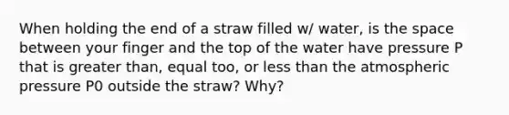 When holding the end of a straw filled w/ water, is the space between your finger and the top of the water have pressure P that is greater than, equal too, or less than the atmospheric pressure P0 outside the straw? Why?