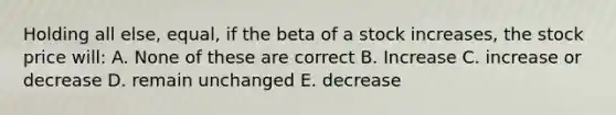 Holding all else, equal, if the beta of a stock increases, the stock price will: A. None of these are correct B. Increase C. increase or decrease D. remain unchanged E. decrease