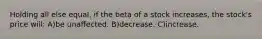 Holding all else equal, if the beta of a stock increases, the stock's price will: A)be unaffected. B)decrease. C)increase.