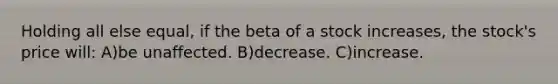 Holding all else equal, if the beta of a stock increases, the stock's price will: A)be unaffected. B)decrease. C)increase.