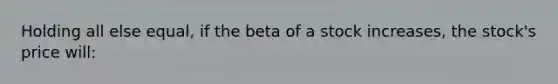 Holding all else equal, if the beta of a stock increases, the stock's price will: