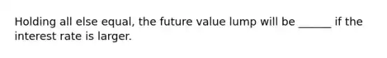 Holding all else equal, the future value lump will be ______ if the interest rate is larger.