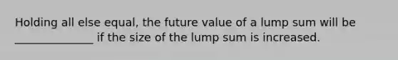 Holding all else equal, the future value of a lump sum will be ______________ if the size of the lump sum is increased.