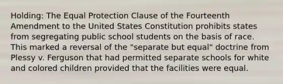 Holding: The Equal Protection Clause of the Fourteenth Amendment to the United States Constitution prohibits states from segregating public school students on the basis of race. This marked a reversal of the "separate but equal" doctrine from Plessy v. Ferguson that had permitted separate schools for white and colored children provided that the facilities were equal.