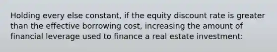 Holding every else constant, if the equity discount rate is greater than the effective borrowing cost, increasing the amount of financial leverage used to finance a real estate investment: