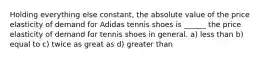 Holding everything else constant, the absolute value of the price elasticity of demand for Adidas tennis shoes is ______ the price elasticity of demand for tennis shoes in general. a) less than b) equal to c) twice as great as d) greater than