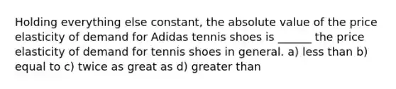 Holding everything else constant, the absolute value of the price elasticity of demand for Adidas tennis shoes is ______ the price elasticity of demand for tennis shoes in general. a) less than b) equal to c) twice as great as d) greater than