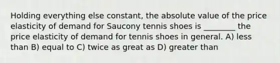 Holding everything else constant, the absolute value of the price elasticity of demand for Saucony tennis shoes is ________ the price elasticity of demand for tennis shoes in general. A) less than B) equal to C) twice as great as D) greater than