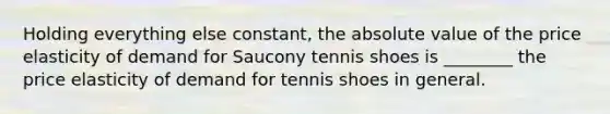 Holding everything else constant, the absolute value of the price elasticity of demand for Saucony tennis shoes is ________ the price elasticity of demand for tennis shoes in general.