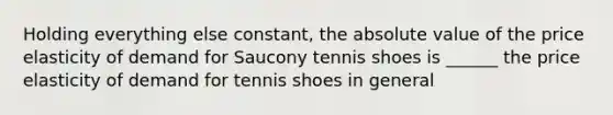 Holding everything else constant, the absolute value of the price elasticity of demand for Saucony tennis shoes is ______ the price elasticity of demand for tennis shoes in general