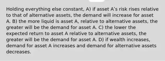 Holding everything else constant, A) if asset Aʹs risk rises relative to that of alternative assets, the demand will increase for asset A. B) the more liquid is asset A, relative to alternative assets, the greater will be the demand for asset A. C) the lower the expected return to asset A relative to alternative assets, the greater will be the demand for asset A. D) if wealth increases, demand for asset A increases and demand for alternative assets decreases.