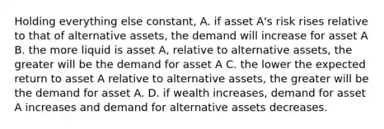 Holding everything else constant, A. if asset A's risk rises relative to that of alternative assets, the demand will increase for asset A B. the more liquid is asset A, relative to alternative assets, the greater will be the demand for asset A C. the lower the expected return to asset A relative to alternative assets, the greater will be the demand for asset A. D. if wealth increases, demand for asset A increases and demand for alternative assets decreases.