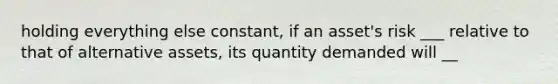 holding everything else constant, if an asset's risk ___ relative to that of alternative assets, its quantity demanded will __