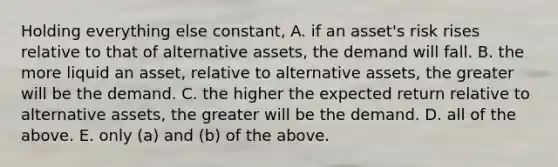 Holding everything else constant, A. if an asset's risk rises relative to that of alternative assets, the demand will fall. B. the more liquid an asset, relative to alternative assets, the greater will be the demand. C. the higher the expected return relative to alternative assets, the greater will be the demand. D. all of the above. E. only (a) and (b) of the above.