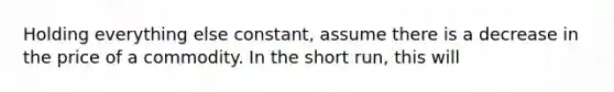 Holding everything else constant, assume there is a decrease in the price of a commodity. In the short run, this will