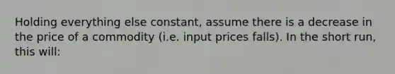 Holding everything else constant, assume there is a decrease in the price of a commodity (i.e. input prices falls). In the short run, this will: