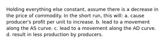 Holding everything else constant, assume there is a decrease in the price of commodity. In the short run, this will: a. cause producer's profit per unit to increase. b. lead to a movement along the AS curve. c. lead to a movement along the AD curve. d. result in less production by producers.