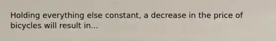Holding everything else constant, a decrease in the price of bicycles will result in...