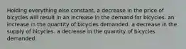 Holding everything else constant, a decrease in the price of bicycles will result in an increase in the demand for bicycles. an increase in the quantity of bicycles demanded. a decrease in the supply of bicycles. a decrease in the quantity of bicycles demanded.