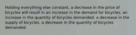 Holding everything else constant, a decrease in the price of bicycles will result in an increase in the demand for bicycles. an increase in the quantity of bicycles demanded. a decrease in the supply of bicycles. a decrease in the quantity of bicycles demanded.