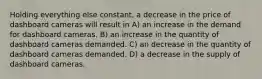 Holding everything else constant, a decrease in the price of dashboard cameras will result in A) an increase in the demand for dashboard cameras. B) an increase in the quantity of dashboard cameras demanded. C) an decrease in the quantity of dashboard cameras demanded. D) a decrease in the supply of dashboard cameras.