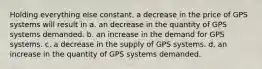 Holding everything else constant, a decrease in the price of GPS systems will result in a. an decrease in the quantity of GPS systems demanded. b. an increase in the demand for GPS systems. c. a decrease in the supply of GPS systems. d. an increase in the quantity of GPS systems demanded.