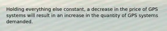 Holding everything else constant, a decrease in the price of GPS systems will result in an increase in the quantity of GPS systems demanded.