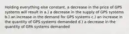 Holding everything else constant, a decrease in the price of GPS systems will result in a.) a decrease in the supply of GPS systems b.) an increase in the demand for GPS systems c.) an increase in the quantity of GPS systems demanded d.) a decrease in the quantity of GPA systems demanded