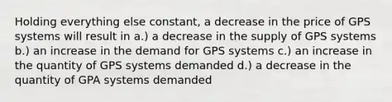 Holding everything else constant, a decrease in the price of GPS systems will result in a.) a decrease in the supply of GPS systems b.) an increase in the demand for GPS systems c.) an increase in the quantity of GPS systems demanded d.) a decrease in the quantity of GPA systems demanded