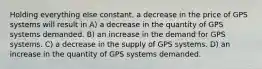 Holding everything else constant, a decrease in the price of GPS systems will result in A) a decrease in the quantity of GPS systems demanded. B) an increase in the demand for GPS systems. C) a decrease in the supply of GPS systems. D) an increase in the quantity of GPS systems demanded.