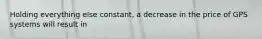 Holding everything else constant, a decrease in the price of GPS systems will result in