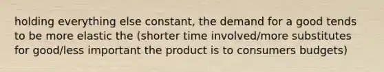 holding everything else constant, the demand for a good tends to be more elastic the (shorter time involved/more substitutes for good/less important the product is to consumers budgets)