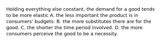 Holding everything else​ constant, the demand for a good tends to be more elastic A. the less important the product is in​ consumers' budgets. B. the more substitutes there are for the good. C. the shorter the time period involved. D. the more consumers perceive the good to be a necessity.