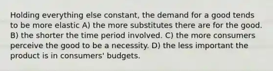 Holding everything else constant, the demand for a good tends to be more elastic A) the more substitutes there are for the good. B) the shorter the time period involved. C) the more consumers perceive the good to be a necessity. D) the less important the product is in consumers' budgets.