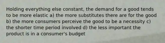 Holding everything else constant, the demand for a good tends to be more elastic a) the more substitutes there are for the good b) the more consumers perceive the good to be a necessity c) the shorter time period involved d) the less important the product is in a consumer's budget