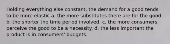 Holding everything else constant, the demand for a good tends to be more elastic a. the more substitutes there are for the good. b. the shorter the time period involved. c. the more consumers perceive the good to be a necessity. d. the less important the product is in consumers' budgets.