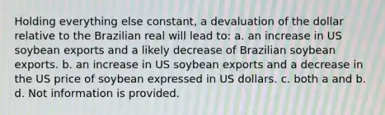 Holding everything else constant, a devaluation of the dollar relative to the Brazilian real will lead to: a. an increase in US soybean exports and a likely decrease of Brazilian soybean exports. b. an increase in US soybean exports and a decrease in the US price of soybean expressed in US dollars. c. both a and b. d. Not information is provided.