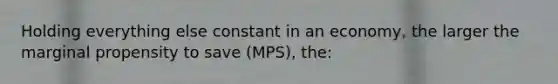 Holding everything else constant in an economy, the larger the marginal propensity to save (MPS), the: