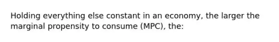 Holding everything else constant in an economy, the larger the marginal propensity to consume (MPC), the: