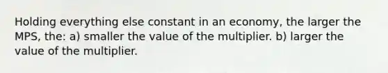 Holding everything else constant in an economy, the larger the MPS, the: a) smaller the value of the multiplier. b) larger the value of the multiplier.