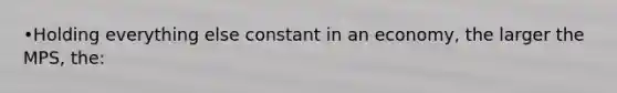 •Holding everything else constant in an economy, the larger the MPS, the: