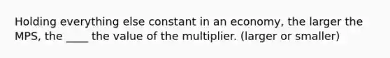 Holding everything else constant in an economy, the larger the MPS, the ____ the value of the multiplier. (larger or smaller)