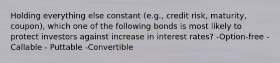 Holding everything else constant (e.g., credit risk, maturity, coupon), which one of the following bonds is most likely to protect investors against increase in interest rates? -Option-free -Callable - Puttable -Convertible