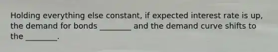 Holding everything else constant, if expected interest rate is up, the demand for bonds ________ and the demand curve shifts to the ________.