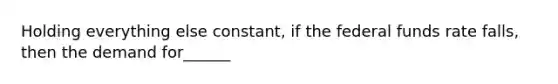 Holding everything else constant, if the federal funds rate falls, then the demand for______