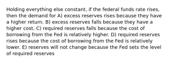 Holding everything else constant, if the federal funds rate rises, then the demand for A) excess reserves rises because they have a higher return. B) excess reserves falls because they have a higher cost. C) required reserves falls because the cost of borrowing from the Fed is relatively higher. D) required reserves rises because the cost of borrowing from the Fed is relatively lower. E) reserves will not change because the Fed sets the level of required reserves