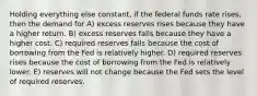 Holding everything else constant, if the federal funds rate rises, then the demand for A) excess reserves rises because they have a higher return. B) excess reserves falls because they have a higher cost. C) required reserves falls because the cost of borrowing from the Fed is relatively higher. D) required reserves rises because the cost of borrowing from the Fed is relatively lower. E) reserves will not change because the Fed sets the level of required reserves.