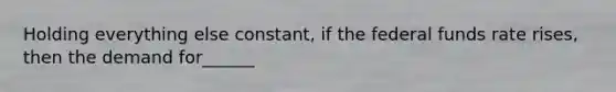 Holding everything else constant, if the federal funds rate rises, then the demand for______